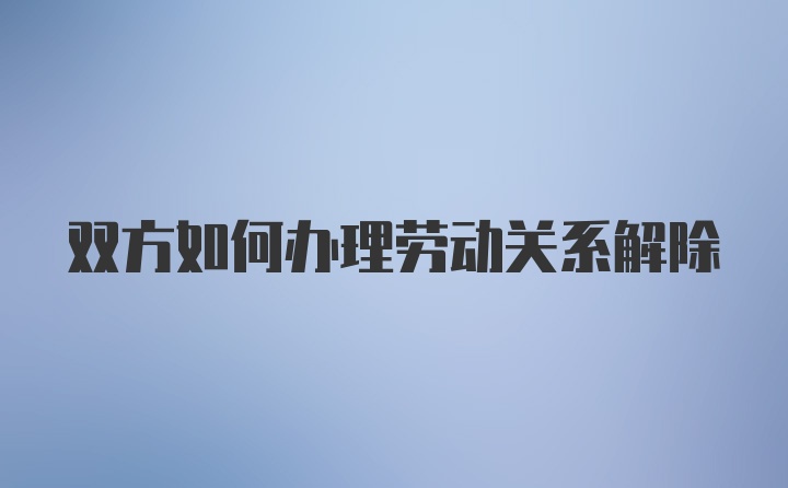 双方如何办理劳动关系解除