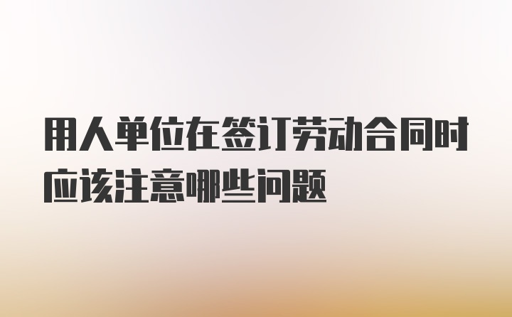 用人单位在签订劳动合同时应该注意哪些问题