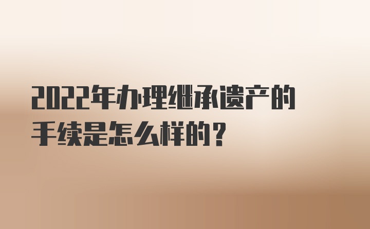 2022年办理继承遗产的手续是怎么样的？