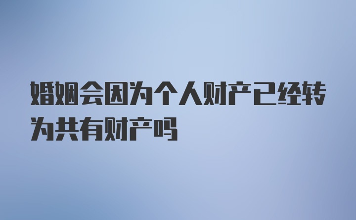 婚姻会因为个人财产已经转为共有财产吗