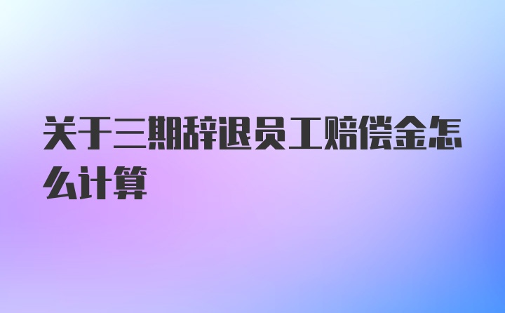 关于三期辞退员工赔偿金怎么计算