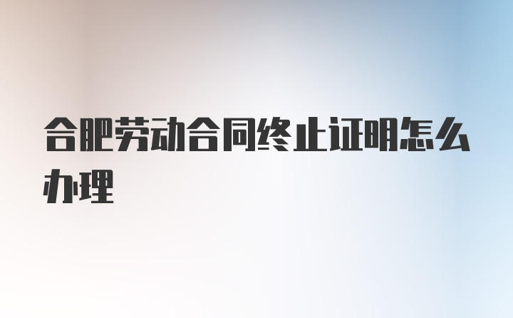 合肥劳动合同终止证明怎么办理