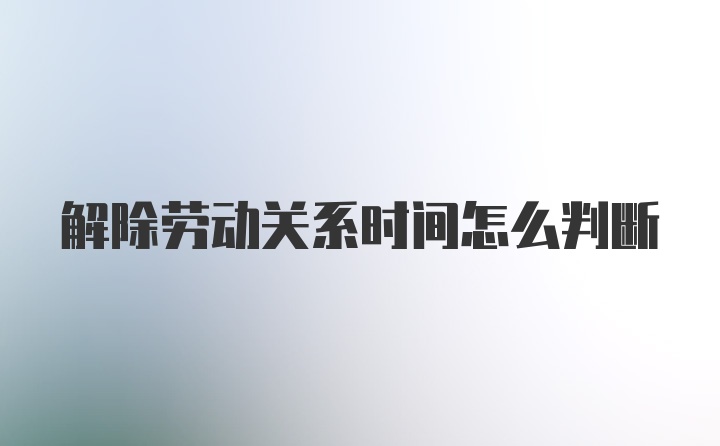 解除劳动关系时间怎么判断