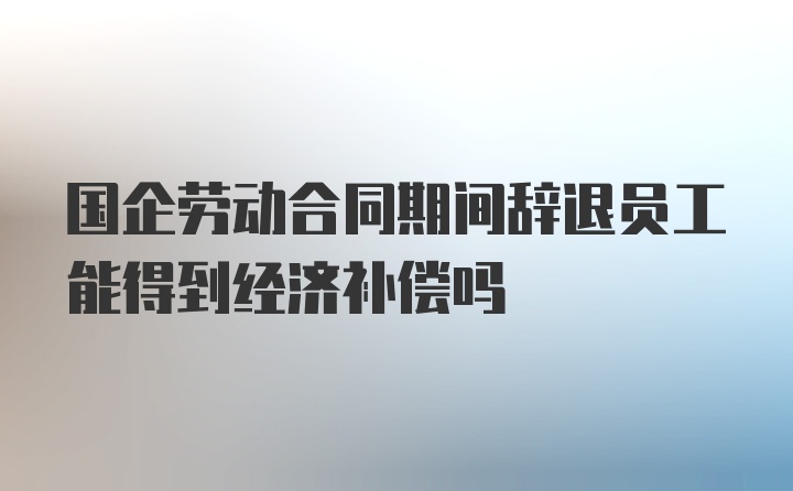 国企劳动合同期间辞退员工能得到经济补偿吗