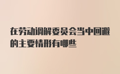 在劳动调解委员会当中回避的主要情形有哪些