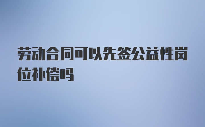 劳动合同可以先签公益性岗位补偿吗