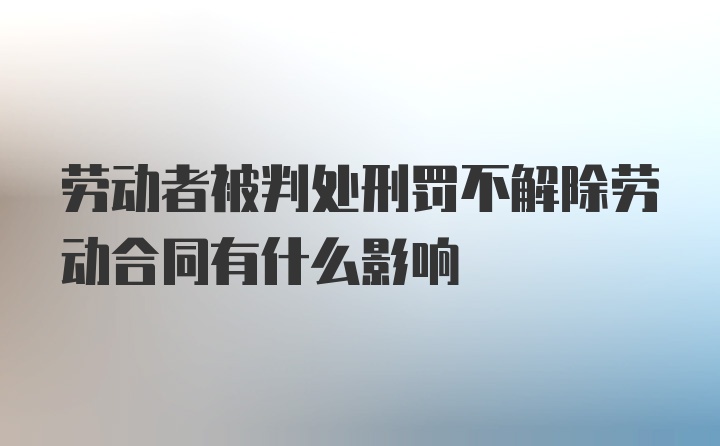 劳动者被判处刑罚不解除劳动合同有什么影响