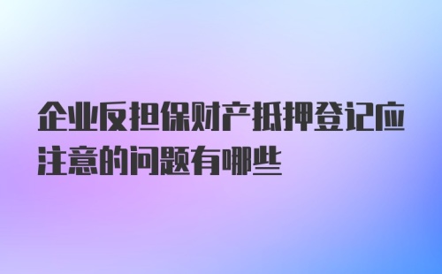 企业反担保财产抵押登记应注意的问题有哪些