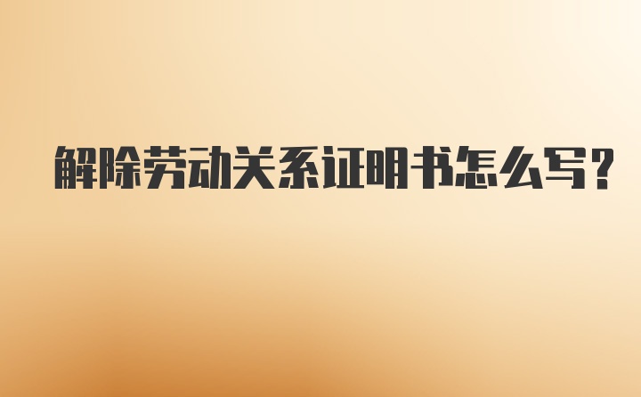 解除劳动关系证明书怎么写？