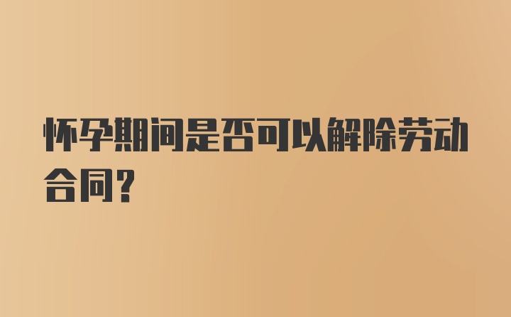 怀孕期间是否可以解除劳动合同？