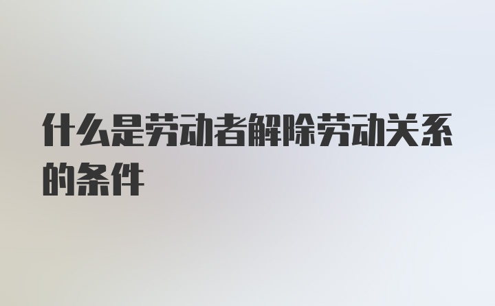 什么是劳动者解除劳动关系的条件