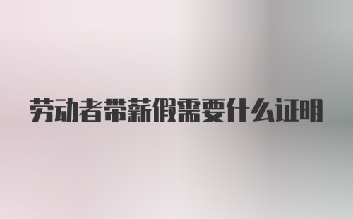 劳动者带薪假需要什么证明