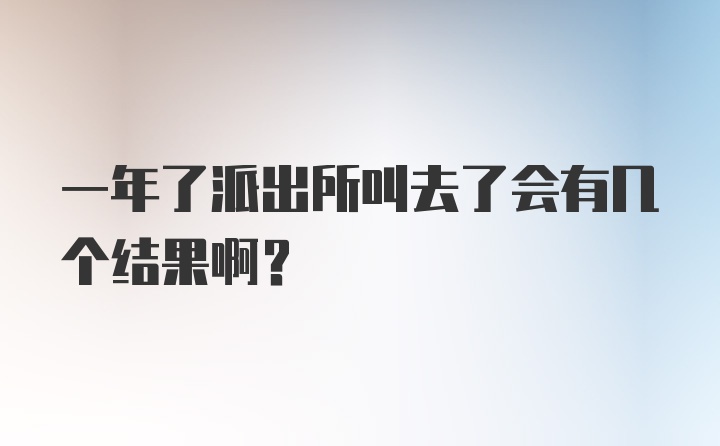 一年了派出所叫去了会有几个结果啊?