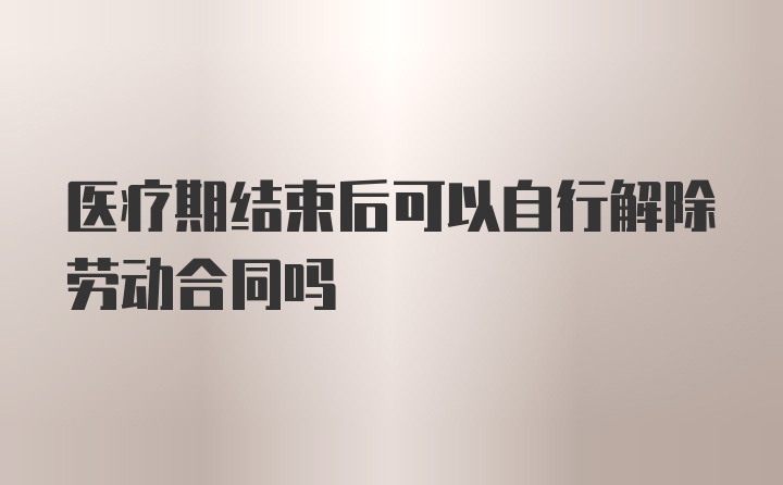 医疗期结束后可以自行解除劳动合同吗