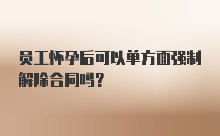 员工怀孕后可以单方面强制解除合同吗?