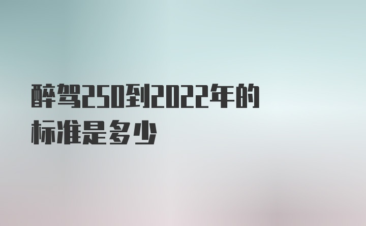 醉驾250到2022年的标准是多少