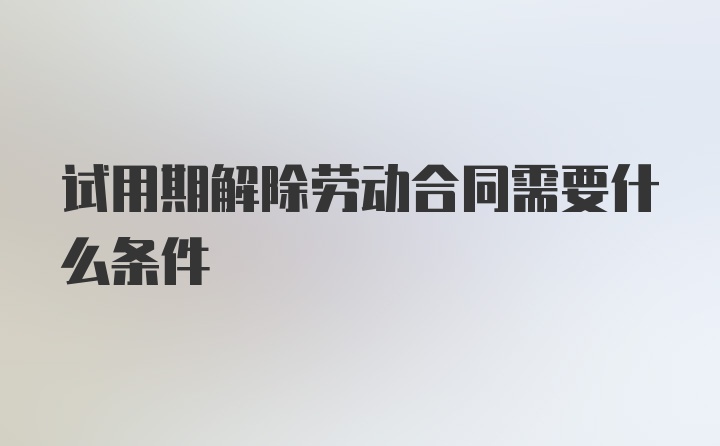 试用期解除劳动合同需要什么条件