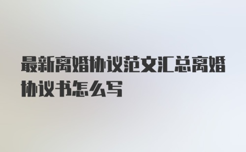 最新离婚协议范文汇总离婚协议书怎么写