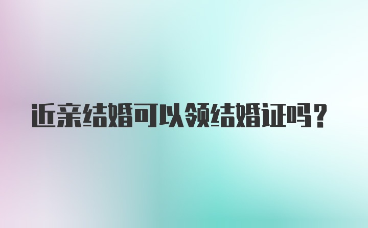 近亲结婚可以领结婚证吗?