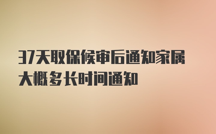 37天取保候审后通知家属大概多长时间通知