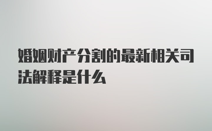 婚姻财产分割的最新相关司法解释是什么