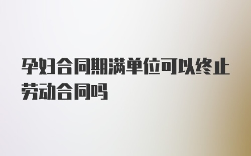 孕妇合同期满单位可以终止劳动合同吗