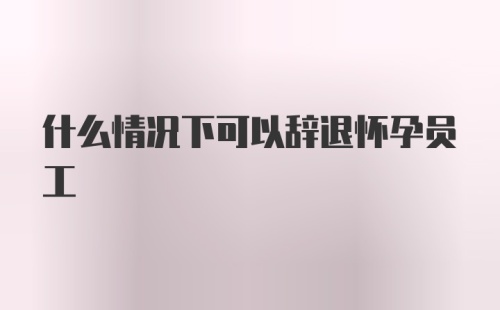 什么情况下可以辞退怀孕员工