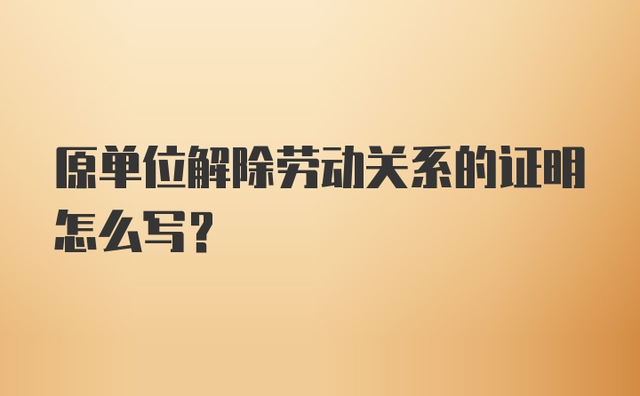 原单位解除劳动关系的证明怎么写？