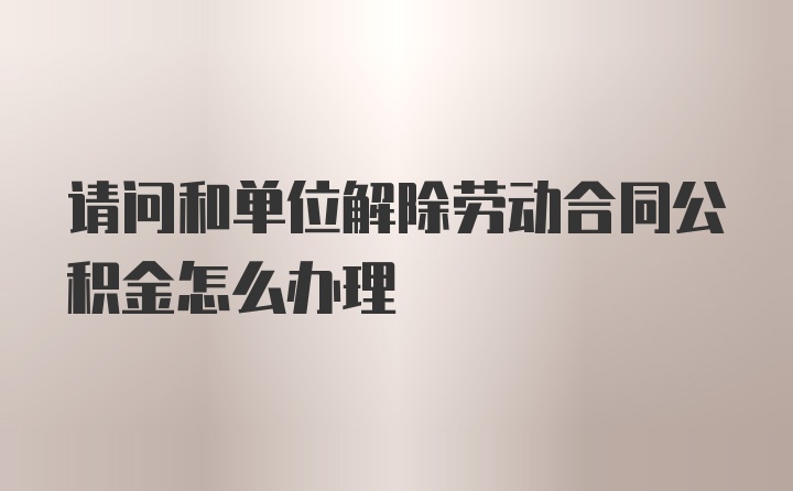 请问和单位解除劳动合同公积金怎么办理