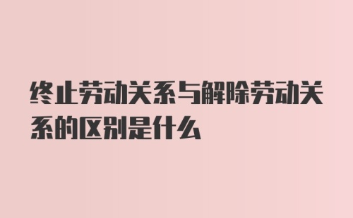 终止劳动关系与解除劳动关系的区别是什么