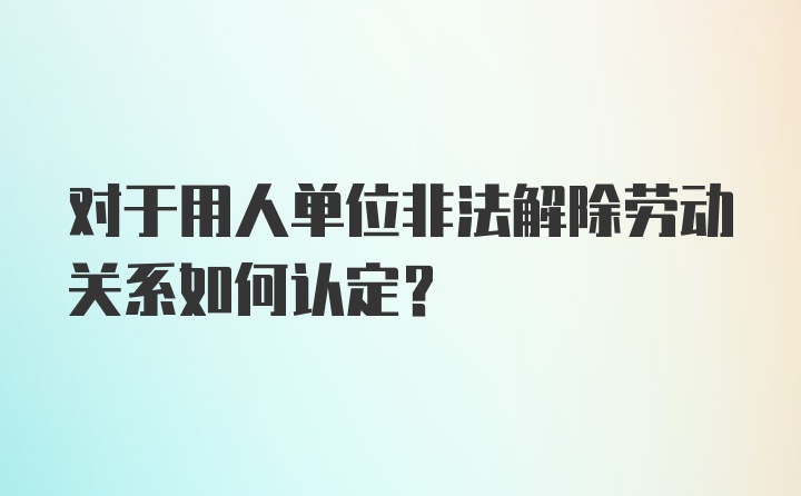 对于用人单位非法解除劳动关系如何认定？