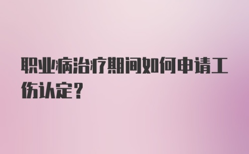 职业病治疗期间如何申请工伤认定？