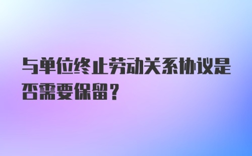 与单位终止劳动关系协议是否需要保留？