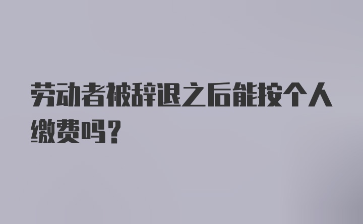 劳动者被辞退之后能按个人缴费吗？