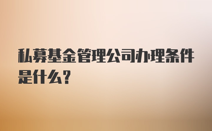 私募基金管理公司办理条件是什么？