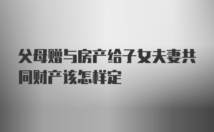 父母赠与房产给子女夫妻共同财产该怎样定