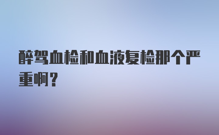 醉驾血检和血液复检那个严重啊？