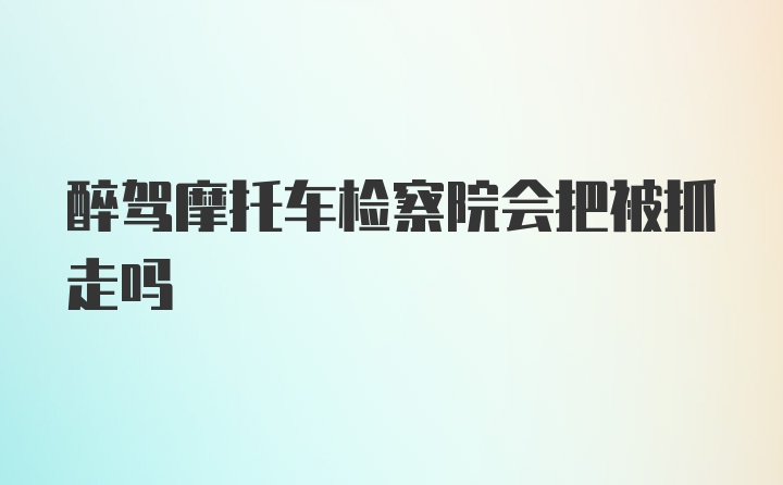 醉驾摩托车检察院会把被抓走吗