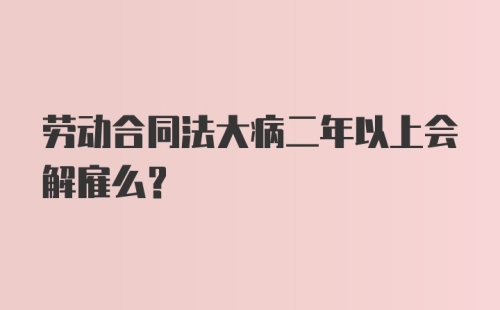 劳动合同法大病二年以上会解雇么？