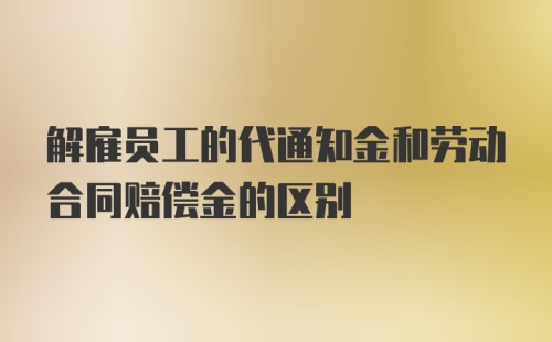 解雇员工的代通知金和劳动合同赔偿金的区别