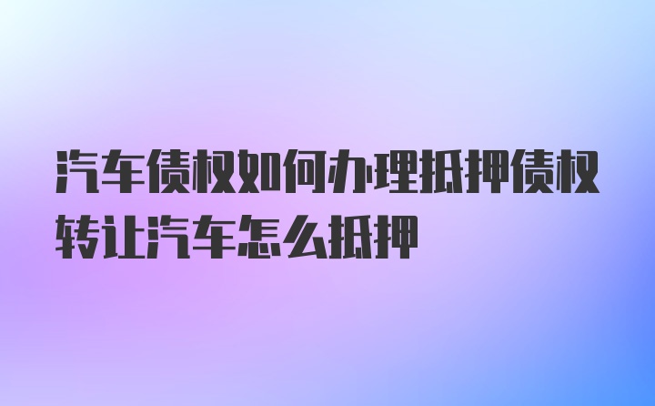 汽车债权如何办理抵押债权转让汽车怎么抵押