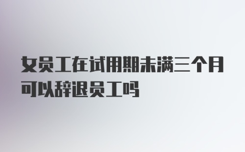 女员工在试用期未满三个月可以辞退员工吗