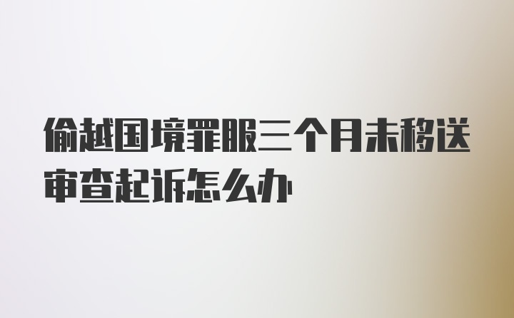 偷越国境罪服三个月未移送审查起诉怎么办