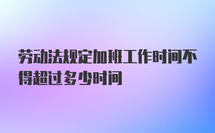 劳动法规定加班工作时间不得超过多少时间