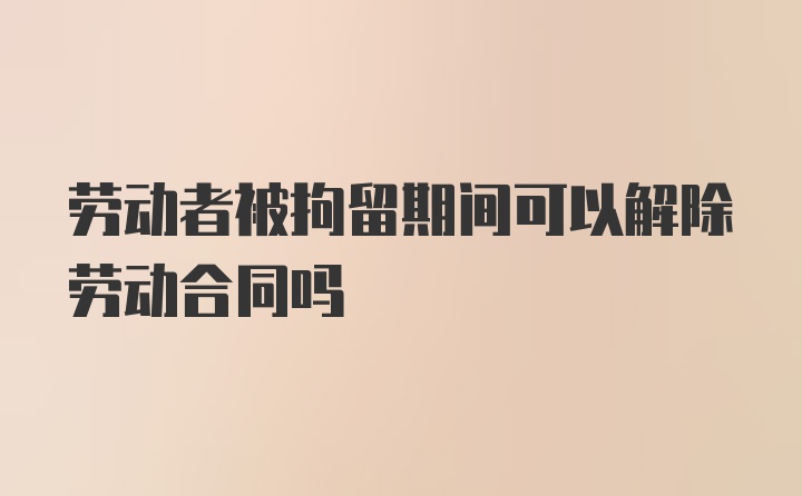 劳动者被拘留期间可以解除劳动合同吗