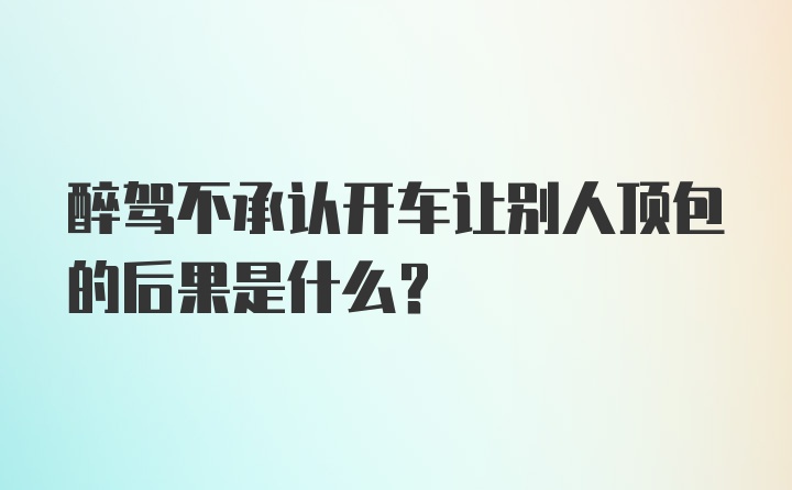 醉驾不承认开车让别人顶包的后果是什么？