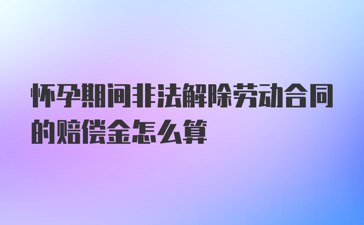 怀孕期间非法解除劳动合同的赔偿金怎么算