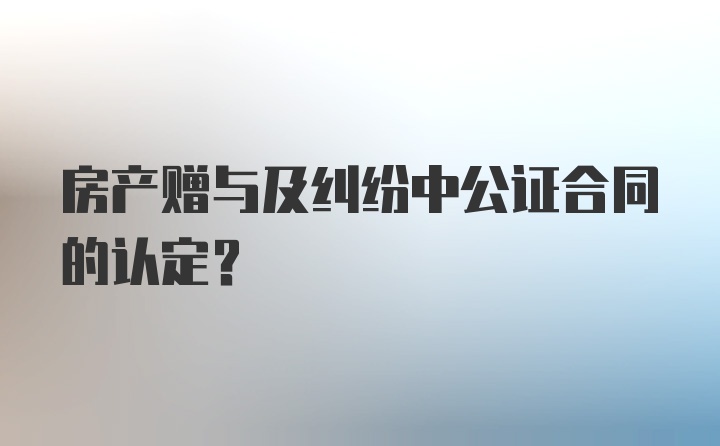 房产赠与及纠纷中公证合同的认定？