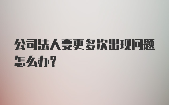 公司法人变更多次出现问题怎么办？