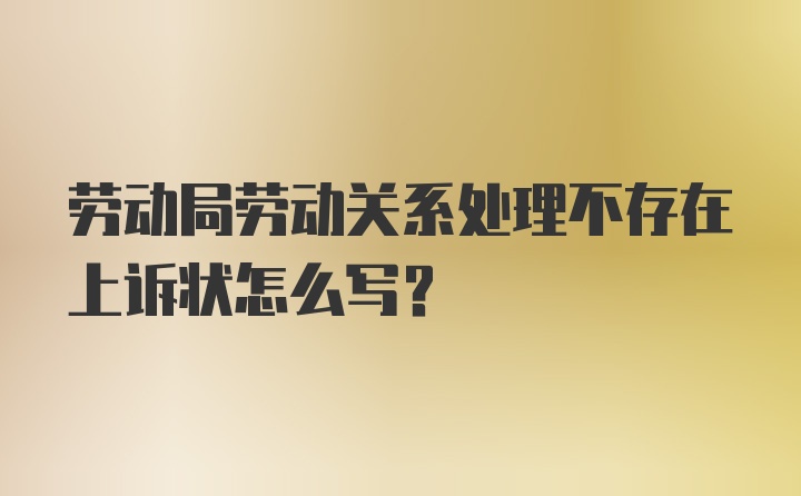 劳动局劳动关系处理不存在上诉状怎么写？